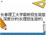 长春理工大学最新招生简章深度分析(长理招生简析)