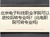 北京电子科技职业学院可以进校后转专业吗？(北电职院可转专业吗)