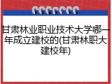甘肃林业职业技术大学哪一年成立建校的(甘肃林职大建校年)