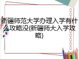 新疆师范大学办理入学有什么攻略没(新疆师大入学攻略)