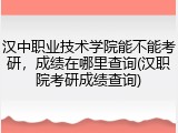 汉中职业技术学院能不能考研，成绩在哪里查询(汉职院考研成绩查询)