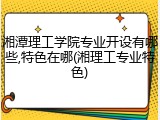 湘潭理工学院专业开设有哪些,特色在哪(湘理工专业特色)