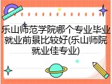 乐山师范学院哪个专业毕业就业前景比较好(乐山师院就业佳专业)