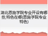 湖北恩施学院专业开设有哪些,特色在哪(恩施学院专业特色)