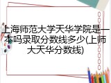 上海师范大学天华学院是一本吗录取分数线多少(上师大天华分数线)