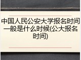 中国人民公安大学报名时间一般是什么时候(公大报名时间)