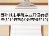 苏州城市学院专业开设有哪些,特色在哪(苏院专业特色)