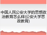 中国人民公安大学的思想政治教育怎么样(公安大学思政教育)