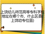 上饶幼儿师范高等专科学校地址在哪个市，什么区县(上饶幼专位置)