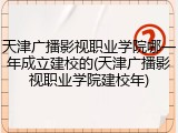 天津广播影视职业学院哪一年成立建校的(天津广播影视职业学院建校年)