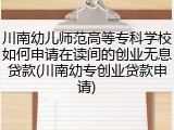 川南幼儿师范高等专科学校如何申请在读间的创业无息贷款(川南幼专创业贷款申请)