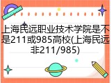 上海民远职业技术学院是不是211或985高校(上海民远非211/985)