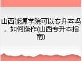 山西能源学院可以专升本吗，如何操作(山西专升本指南)