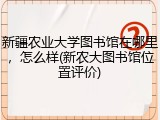 新疆农业大学图书馆在哪里，怎么样(新农大图书馆位置评价)