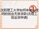 沈阳理工大学如何申请在读间的创业无息贷款(沈理工创业贷申请)