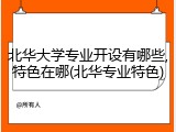 北华大学专业开设有哪些,特色在哪(北华专业特色)