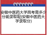 安徽中医药大学高考需多少分能录取呢(安徽中医药大学录取分)