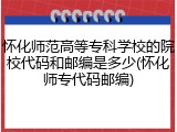 怀化师范高等专科学校的院校代码和邮编是多少(怀化师专代码邮编)
