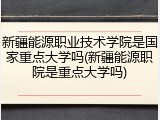 新疆能源职业技术学院是国家重点大学吗(新疆能源职院是重点大学吗)