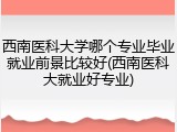 西南医科大学哪个专业毕业就业前景比较好(西南医科大就业好专业)