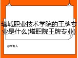 塔城职业技术学院的王牌专业是什么(塔职院王牌专业)