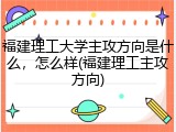 福建理工大学主攻方向是什么，怎么样(福建理工主攻方向)