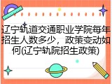 辽宁轨道交通职业学院每年招生人数多少，政策变动如何(辽宁轨院招生政策)