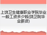 上饶卫生健康职业学院毕业一般工资多少钱(饶卫院毕业薪资)