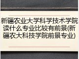 新疆农业大学科学技术学院读什么专业比较有前景(新疆农大科技学院前景专业)