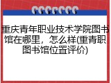 重庆青年职业技术学院图书馆在哪里，怎么样(重青职图书馆位置评价)