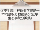 辽宁生态工程职业学院是一本吗录取分数线多少(辽宁生态学院分数线)
