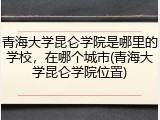 青海大学昆仑学院是哪里的学校，在哪个城市(青海大学昆仑学院位置)