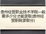 贵州经贸职业技术学院一般要多少分才能录取(贵州经贸职院录取分)