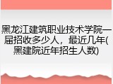 黑龙江建筑职业技术学院一届招收多少人，最近几年(黑建院近年招生人数)