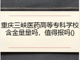重庆三峡医药高等专科学校含金量量吗，值得报吗()