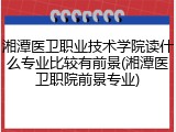 湘潭医卫职业技术学院读什么专业比较有前景(湘潭医卫职院前景专业)