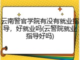 云南警官学院有没有就业指导，好就业吗(云警院就业指导好吗)