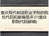 重庆现代制造职业学院的院校代码和邮编是多少(重庆职院代码邮编)