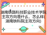 湖南铁路科技职业技术学院主攻方向是什么，怎么样(湖南铁科院主攻方向)