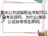 重庆公共运输职业学院可以自考去读吗，为什么(重庆公运自考招生原因)
