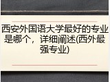 西安外国语大学最好的专业是哪个，详细阐述(西外最强专业)
