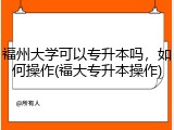 福州大学可以专升本吗，如何操作(福大专升本操作)