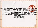 兰州理工大学图书馆在哪里，怎么样(兰理工图书馆位置评价)