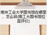 南京工业大学图书馆在哪里，怎么样(南工大图书馆位置评价)