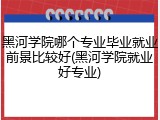 黑河学院哪个专业毕业就业前景比较好(黑河学院就业好专业)