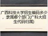 广西科技大学招生编码多少，隶属哪个部门(广科大招生代码归属)