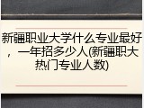 新疆职业大学什么专业最好，一年招多少人(新疆职大热门专业人数)