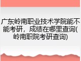 广东岭南职业技术学院能不能考研，成绩在哪里查询(岭南职院考研查询)