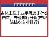 吉林工程职业学院属于什么档次，专业排行分析(吉职院档次专业排行)