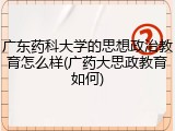 广东药科大学的思想政治教育怎么样(广药大思政教育如何)